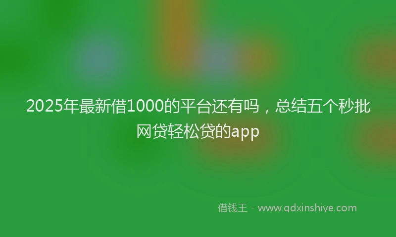 2025年最新借1000的平台还有吗，总结五个秒批网贷轻松贷的app