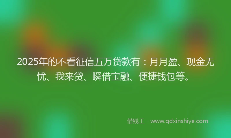 2025年的不看征信五万贷款有：月月盈、现金无忧、我来贷、瞬借宝融、便捷钱包等。