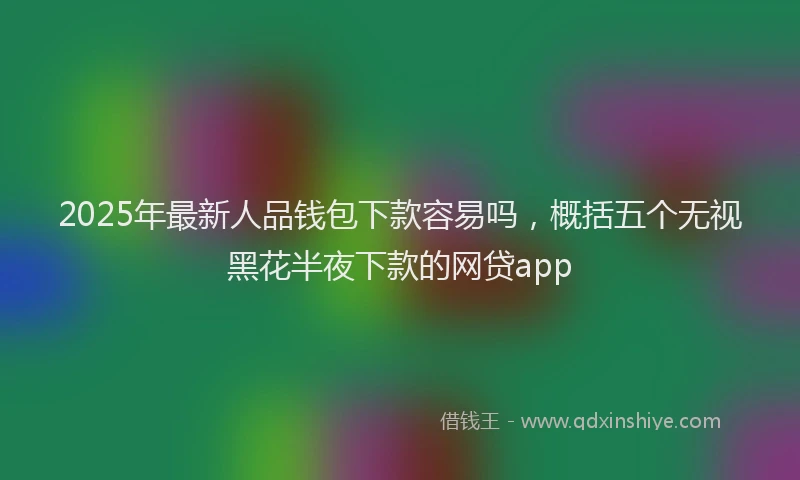 2025年最新人品钱包下款容易吗，概括五个无视黑花半夜下款的网贷app