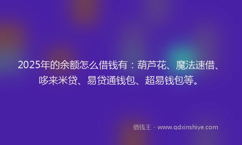 2025年的余额怎么借钱有：葫芦花、魔法速借、哆来米贷、易贷通钱包、超易钱包等。