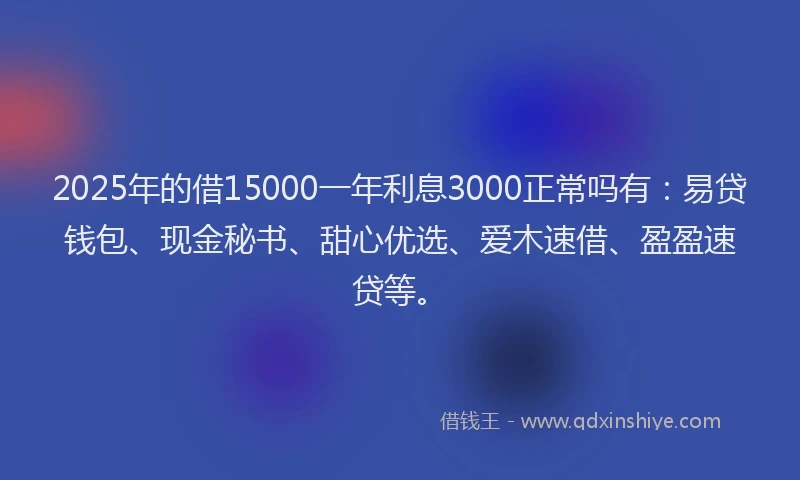 2025年的借15000一年利息3000正常吗有：易贷钱包、现金秘书、甜心优选、爱木速借、盈盈速贷等。