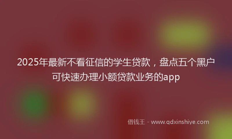 2025年最新不看征信的学生贷款，盘点五个黑户可快速办理小额贷款业务的app