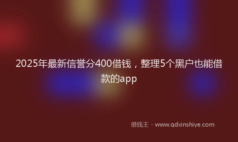 2025年最新信誉分400借钱，整理5个黑户也能借款的app