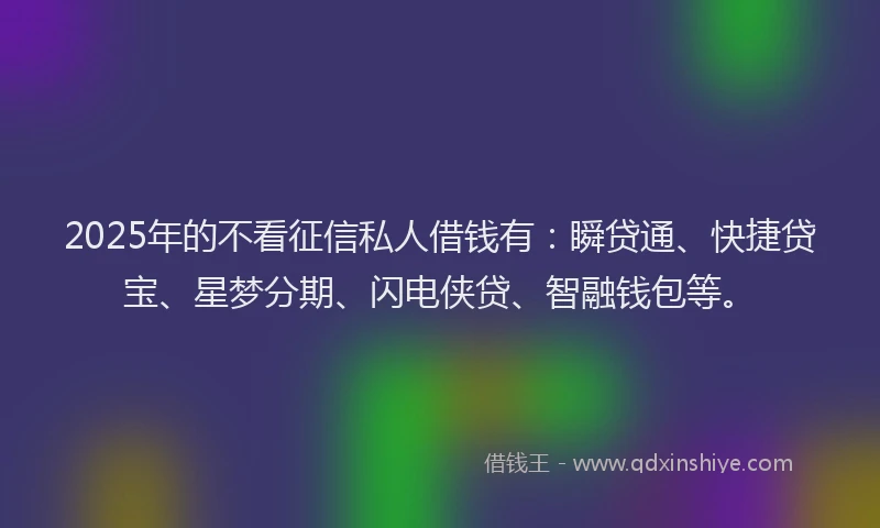 2025年的不看征信私人借钱有：瞬贷通、快捷贷宝、星梦分期、闪电侠贷、智融钱包等。
