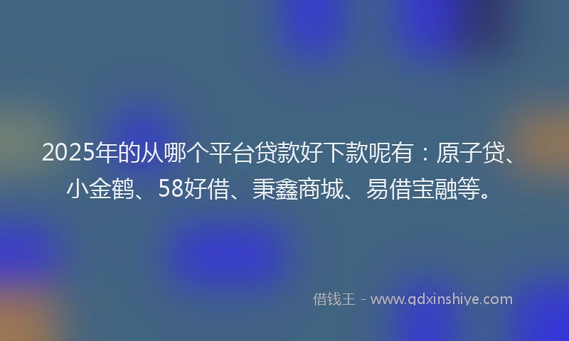 2025年的从哪个平台贷款好下款呢有：原子贷、小金鹤、58好借、秉鑫商城、易借宝融等。