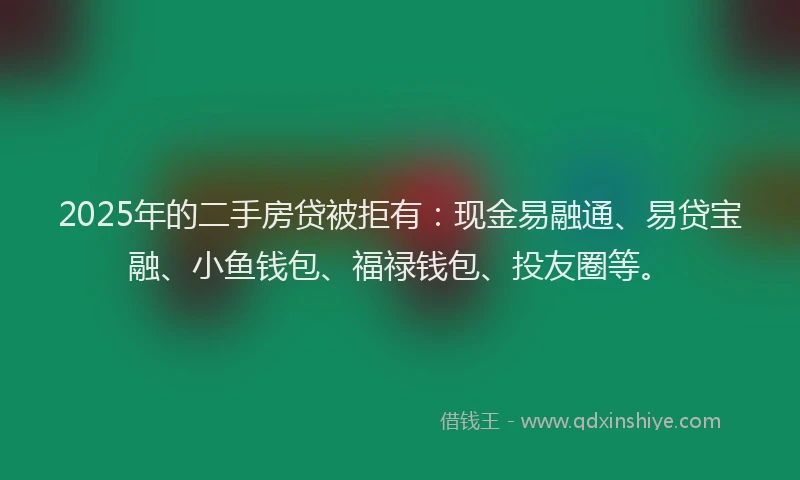 2025年的二手房贷被拒有：现金易融通、易贷宝融、小鱼钱包、福禄钱包、投友圈等。