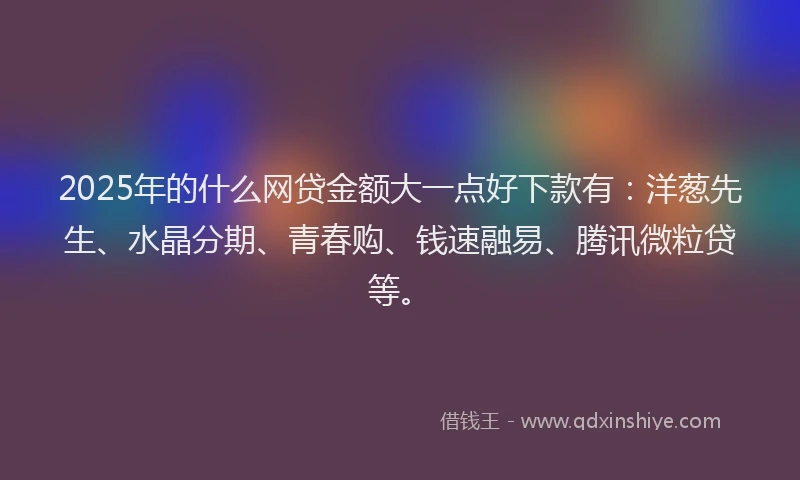 2025年的什么网贷金额大一点好下款有：洋葱先生、水晶分期、青春购、钱速融易、腾讯微粒贷等。