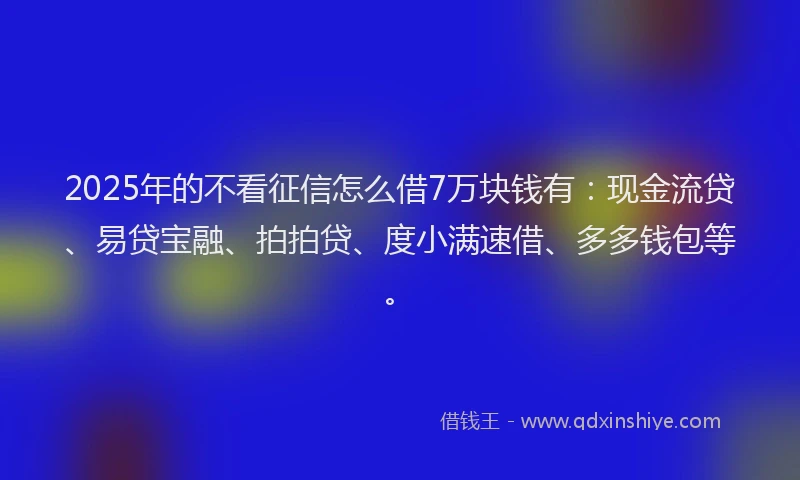2025年的不看征信怎么借7万块钱有：现金流贷、易贷宝融、拍拍贷、度小满速借、多多钱包等。