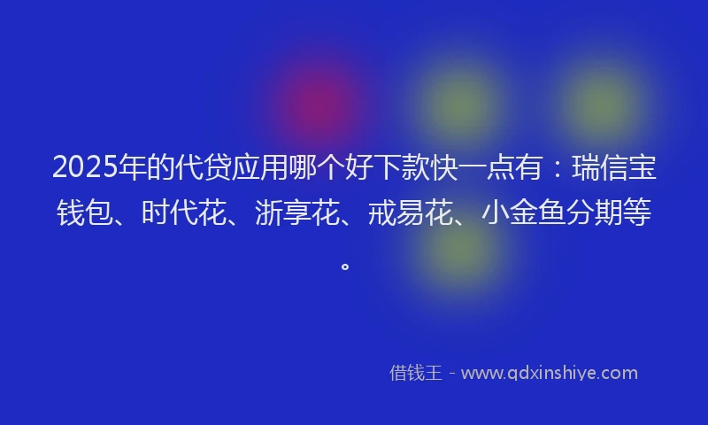 2025年的代贷应用哪个好下款快一点有：瑞信宝钱包、时代花、浙享花、戒易花、小金鱼分期等。