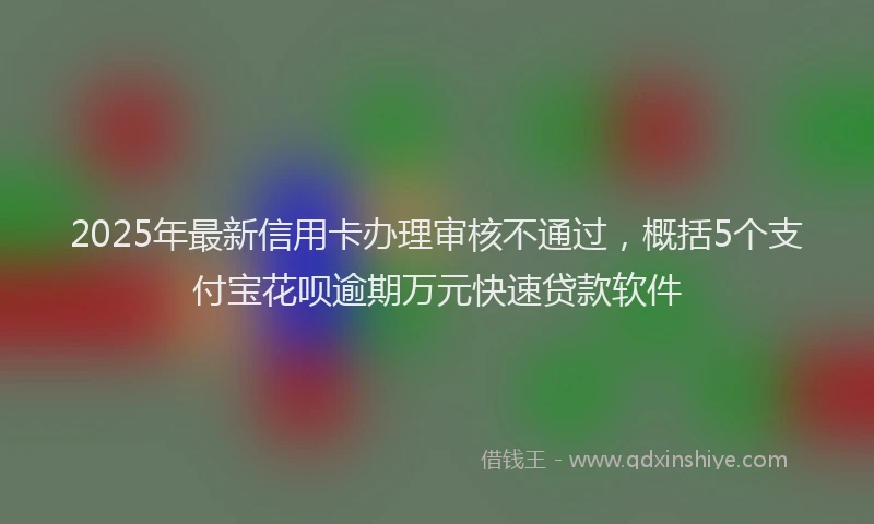 2025年最新信用卡办理审核不通过，概括5个支付宝花呗逾期万元快速贷款软件