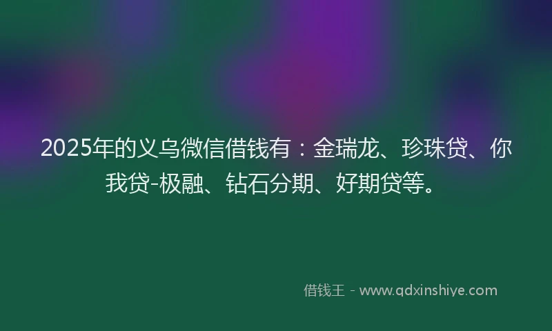 2025年的义乌微信借钱有：金瑞龙、珍珠贷、你我贷-极融、钻石分期、好期贷等。