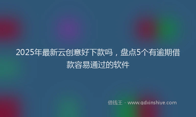 2025年最新云创意好下款吗，盘点5个有逾期借款容易通过的软件