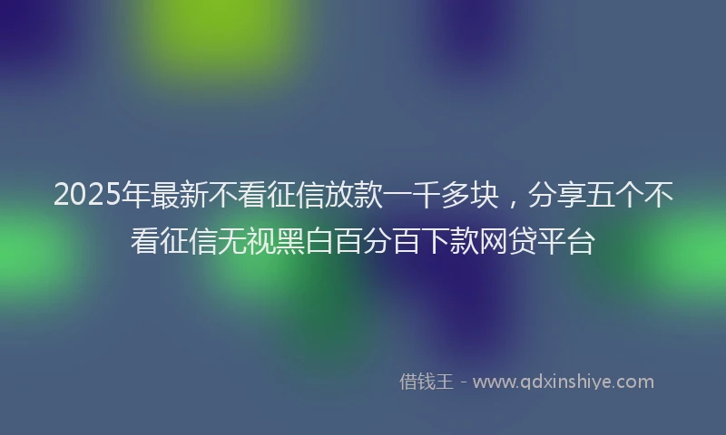 2025年最新不看征信放款一千多块，分享五个不看征信无视黑白百分百下款网贷平台