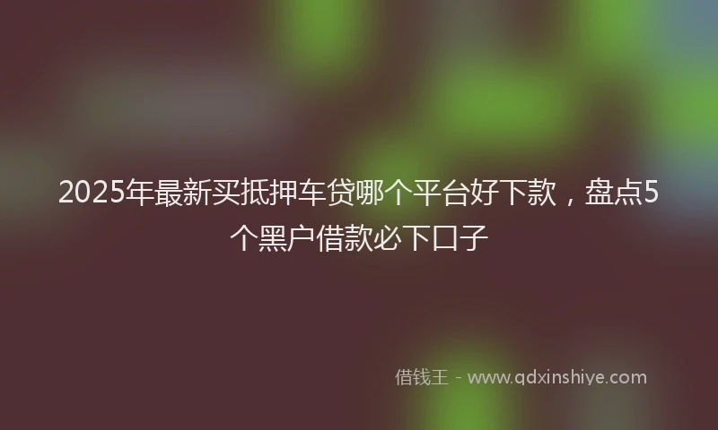 2025年最新买抵押车贷哪个平台好下款，盘点5个黑户借款必下口子