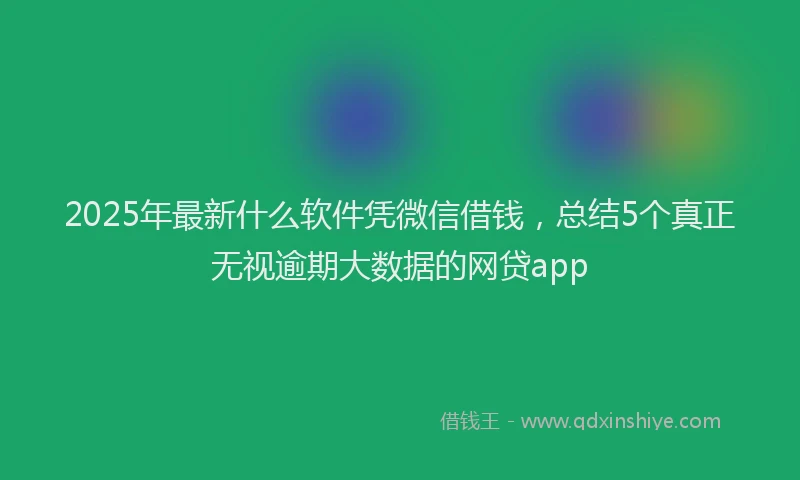 2025年最新什么软件凭微信借钱，总结5个真正无视逾期大数据的网贷app