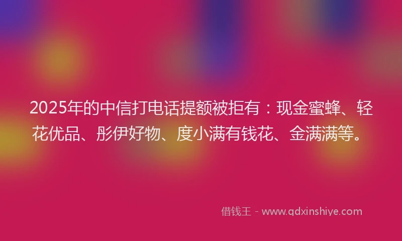 2025年的中信打电话提额被拒有：现金蜜蜂、轻花优品、彤伊好物、度小满有钱花、金满满等。