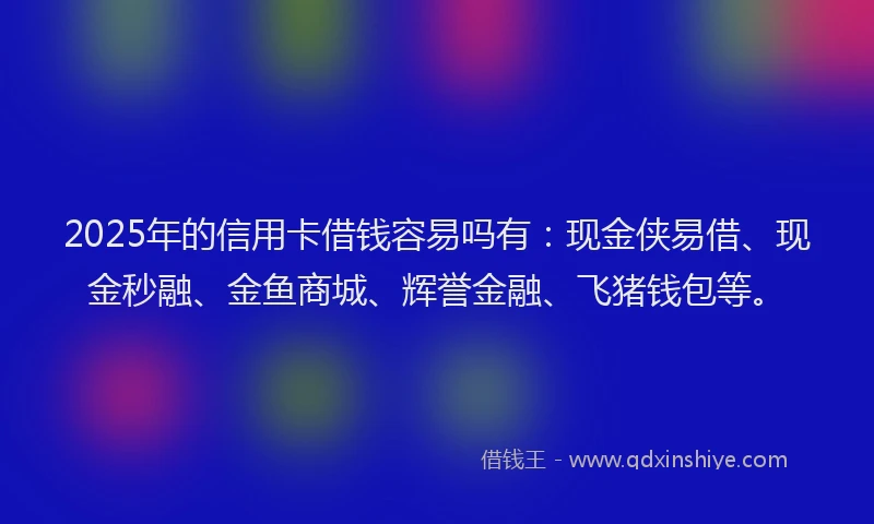 2025年的信用卡借钱容易吗有：现金侠易借、现金秒融、金鱼商城、辉誉金融、飞猪钱包等。