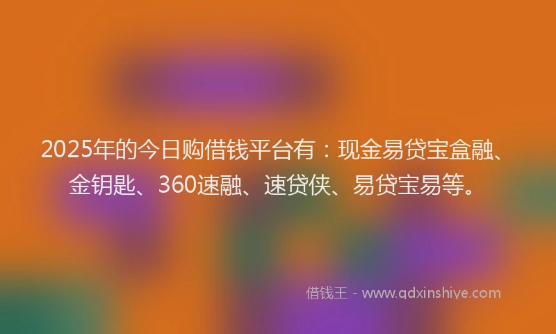2025年的今日购借钱平台有：现金易贷宝盒融、金钥匙、360速融、速贷侠、易贷宝易等。