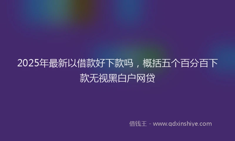 2025年最新以借款好下款吗，概括五个百分百下款无视黑白户网贷