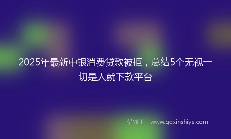 2025年最新中银消费贷款被拒，总结5个无视一切是人就下款平台