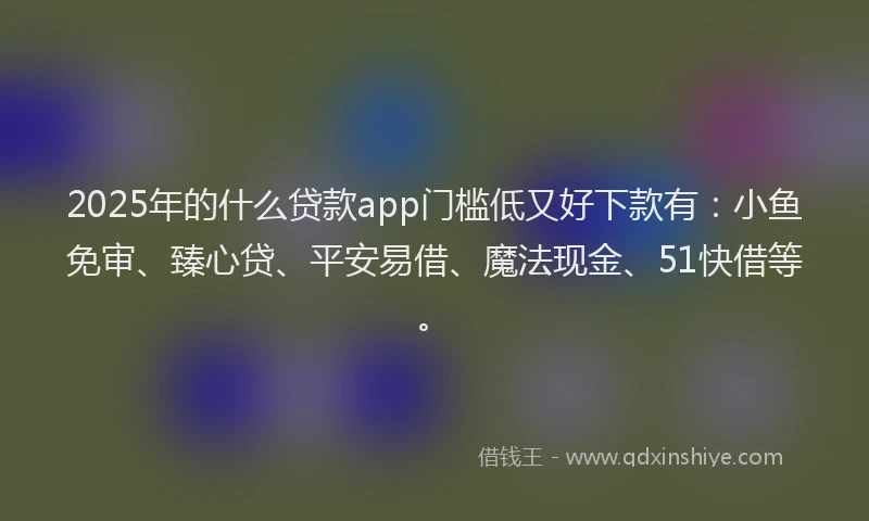 2025年的什么贷款app门槛低又好下款有：小鱼免审、臻心贷、平安易借、魔法现金、51快借等。