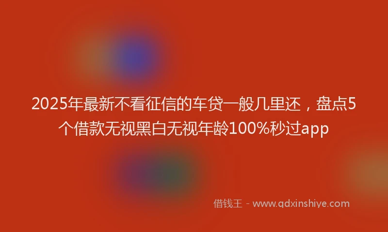 2025年最新不看征信的车贷一般几里还，盘点5个借款无视黑白无视年龄100%秒过app