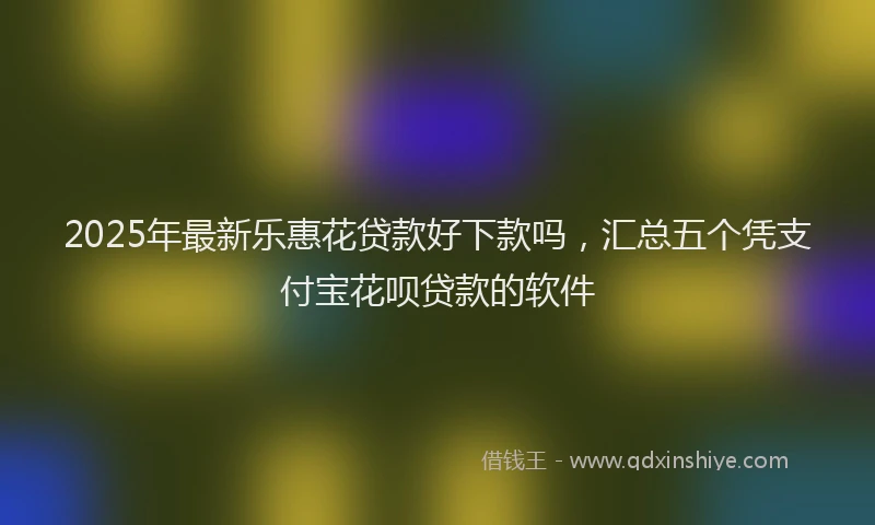 2025年最新乐惠花贷款好下款吗，汇总五个凭支付宝花呗贷款的软件