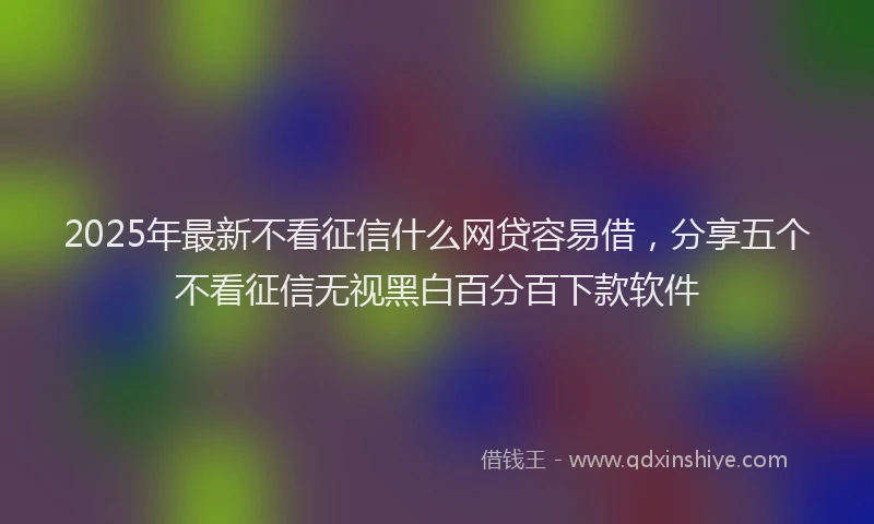 2025年最新不看征信什么网贷容易借，分享五个不看征信无视黑白百分百下款软件