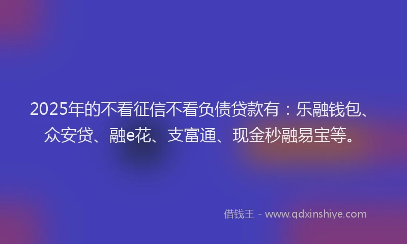 2025年的不看征信不看负债贷款有：乐融钱包、众安贷、融e花、支富通、现金秒融易宝等。