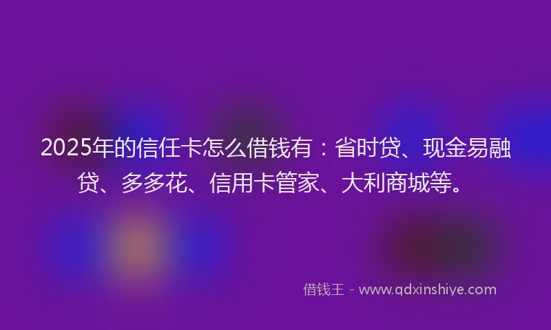 2025年的信任卡怎么借钱有：省时贷、现金易融贷、多多花、信用卡管家、大利商城等。