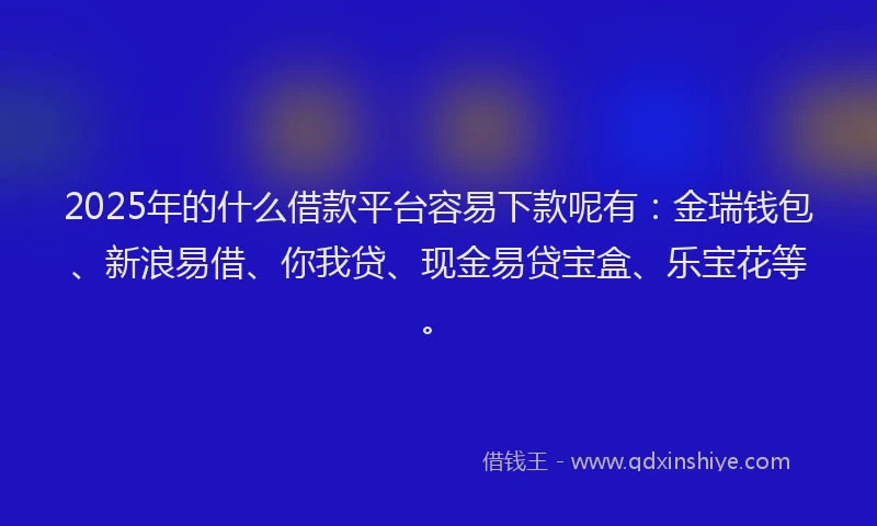 2025年的什么借款平台容易下款呢有：金瑞钱包、新浪易借、你我贷、现金易贷宝盒、乐宝花等。