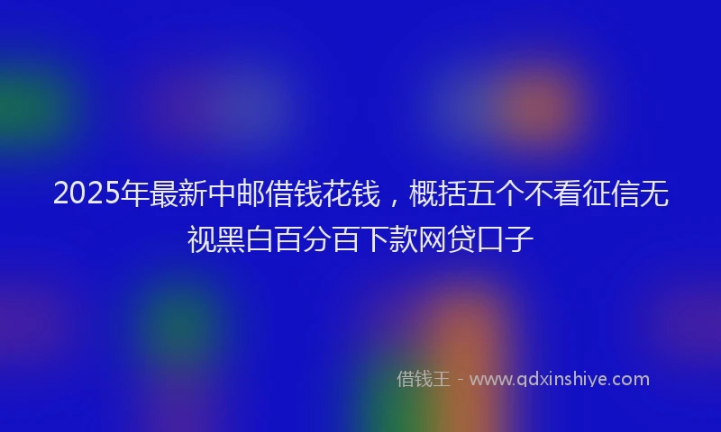 2025年最新中邮借钱花钱，概括五个不看征信无视黑白百分百下款网贷口子