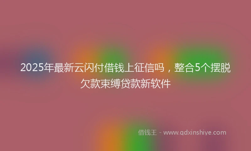 2025年最新云闪付借钱上征信吗，整合5个摆脱欠款束缚贷款新软件