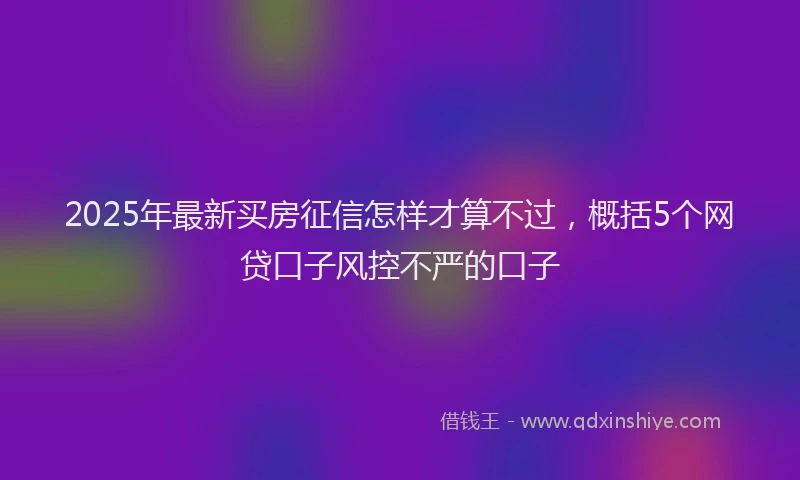2025年最新买房征信怎样才算不过，概括5个网贷口子风控不严的口子