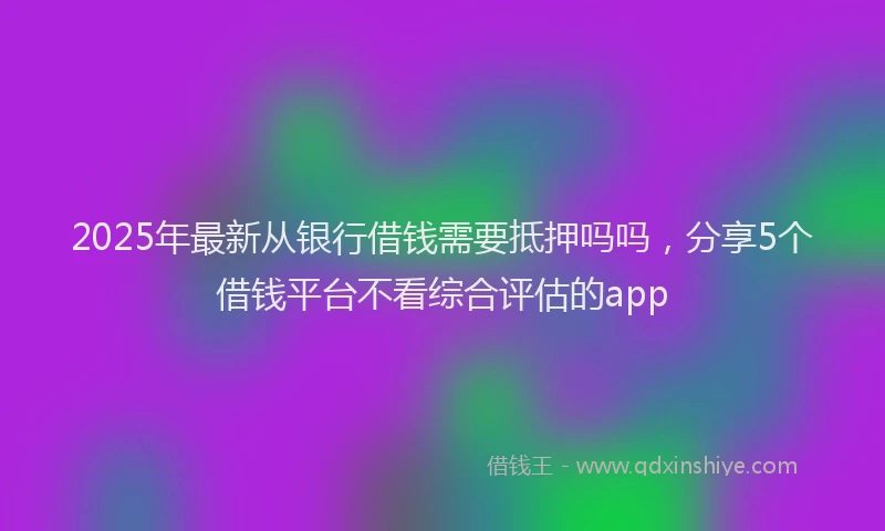 2025年最新从银行借钱需要抵押吗吗，分享5个借钱平台不看综合评估的app