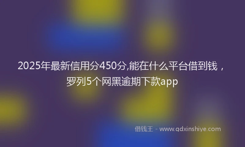 2025年最新信用分450分,能在什么平台借到钱，罗列5个网黑逾期下款app