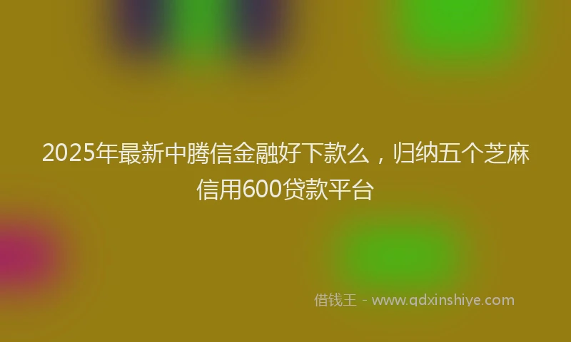 2025年最新中腾信金融好下款么，归纳五个芝麻信用600贷款平台