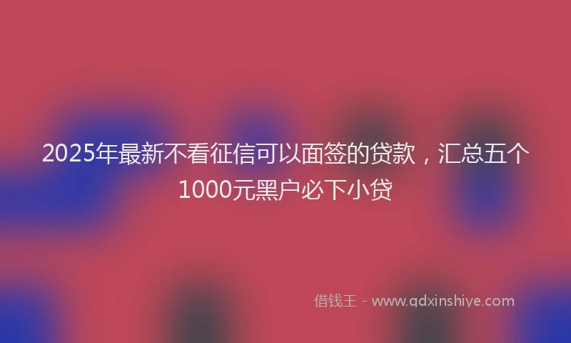 2025年最新不看征信可以面签的贷款，汇总五个1000元黑户必下小贷