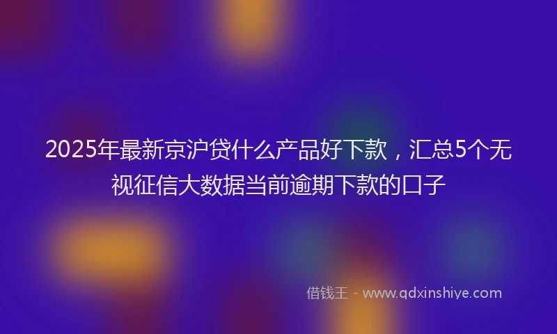 2025年最新京沪贷什么产品好下款，汇总5个无视征信大数据当前逾期下款的口子