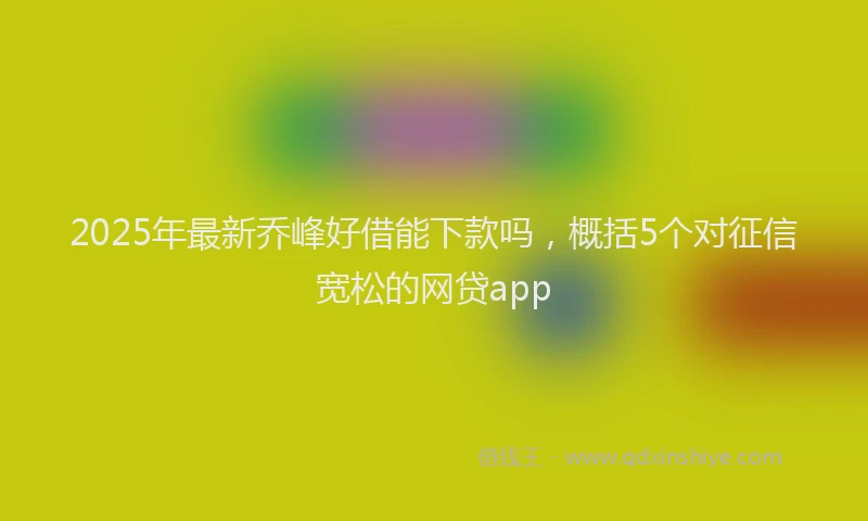 2025年最新乔峰好借能下款吗，概括5个对征信宽松的网贷app