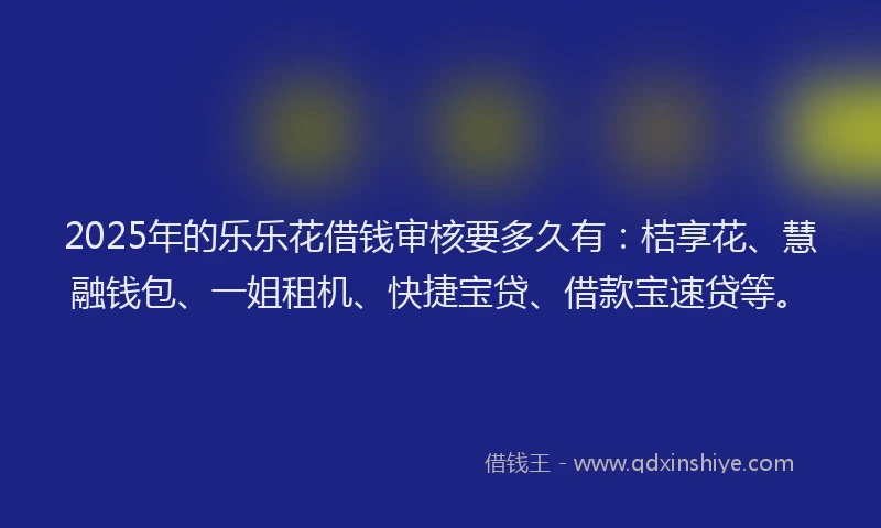 2025年的乐乐花借钱审核要多久有：桔享花、慧融钱包、一姐租机、快捷宝贷、借款宝速贷等。