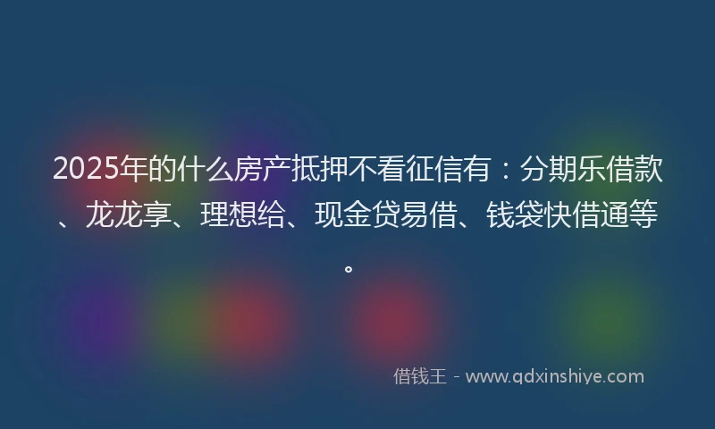 2025年的什么房产抵押不看征信有：分期乐借款、龙龙享、理想给、现金贷易借、钱袋快借通等。