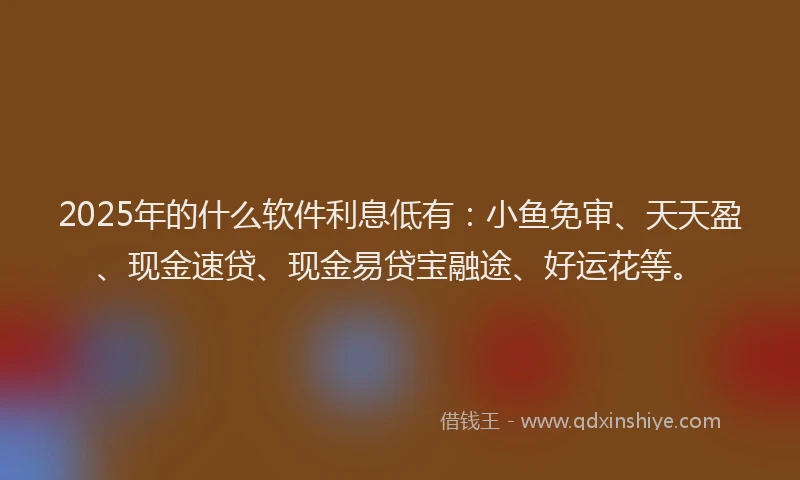 2025年的什么软件利息低有：小鱼免审、天天盈、现金速贷、现金易贷宝融途、好运花等。