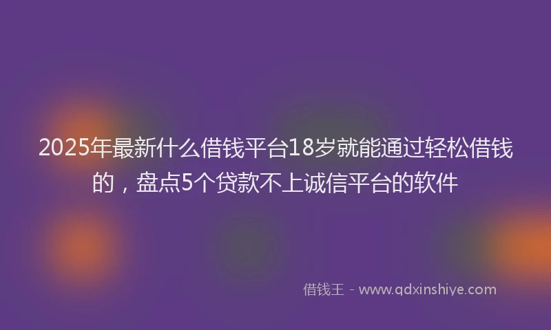 2025年最新什么借钱平台18岁就能通过轻松借钱的，盘点5个贷款不上诚信平台的软件