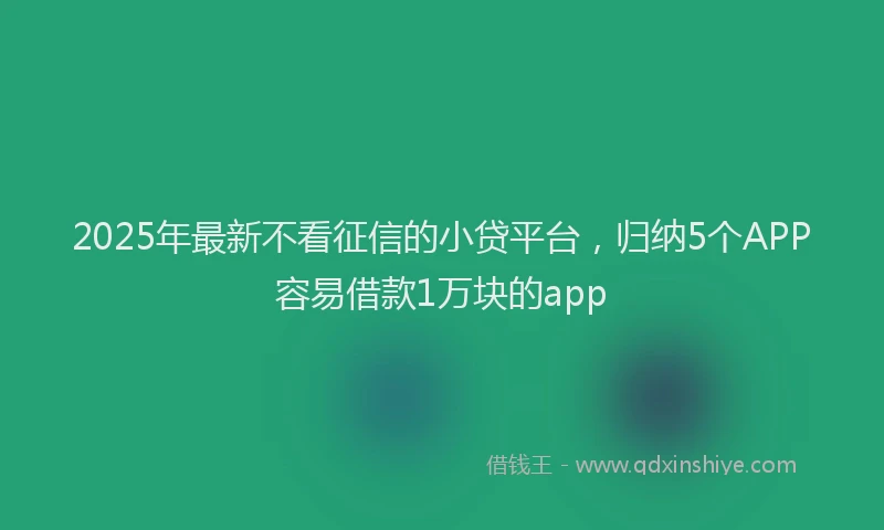 2025年最新不看征信的小贷平台，归纳5个APP容易借款1万块的app