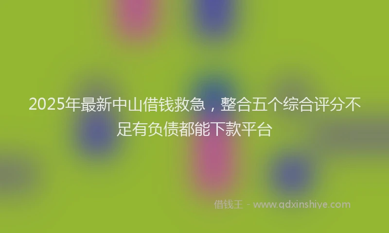 2025年最新中山借钱救急，整合五个综合评分不足有负债都能下款平台