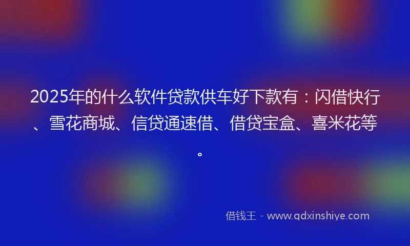 2025年的什么软件贷款供车好下款有：闪借快行、雪花商城、信贷通速借、借贷宝盒、喜米花等。