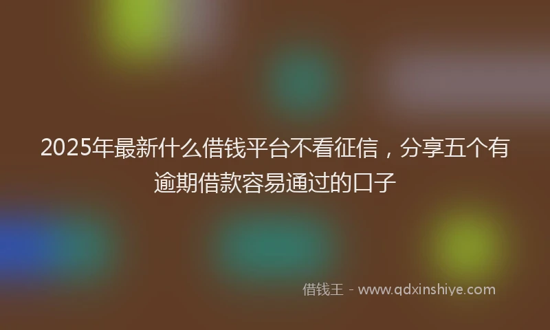 2025年最新什么借钱平台不看征信，分享五个有逾期借款容易通过的口子