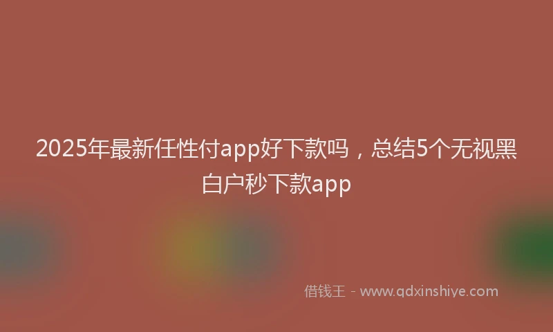 2025年最新任性付app好下款吗，总结5个无视黑白户秒下款app