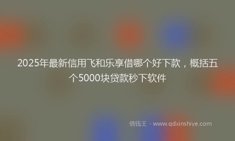 2025年最新信用飞和乐享借哪个好下款，概括五个5000块贷款秒下软件
